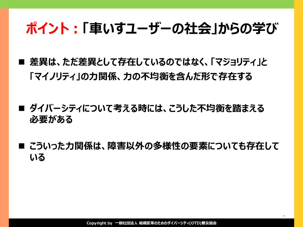 車いすユーザーの社会からの学び。差異は、ただの差異として存在しているのではなく、「マジョリティ」と「マイノリティ」の力関係、力の不均衡を含んだ形で存在する。ダイバーシティについて考える時には、こうした不均衡を踏まえる必要がある。こういった力関係は、障がい以外の多様性の要素についても存在している。